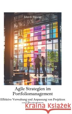 Agile Strategien im Portfoliomanagement: Effektive Verwaltung und Anpassung von Projekten und Programmen John C. Banner 9783384259066