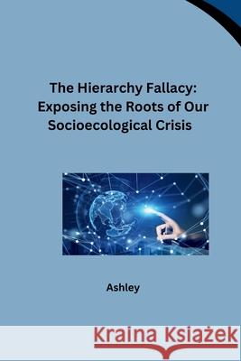 The Hierarchy Fallacy: Exposing the Roots of Our Socioecological Crisis Ashley 9783384259509