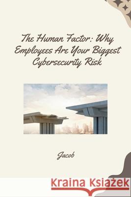 The Human Factor: Why Employees Are Your Biggest Cybersecurity Risk Jacob 9783384261007