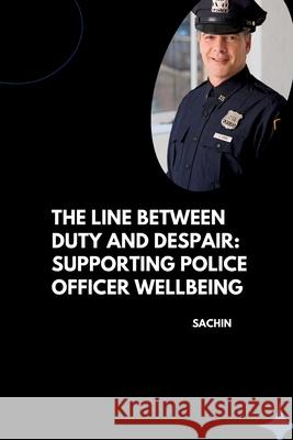 The Line Between Duty and Despair: Supporting Police Officer Wellbeing Sachin 9783384262141