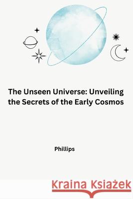 The Unseen Universe: Unveiling the Secrets of the Early Cosmos Phillips 9783384265371