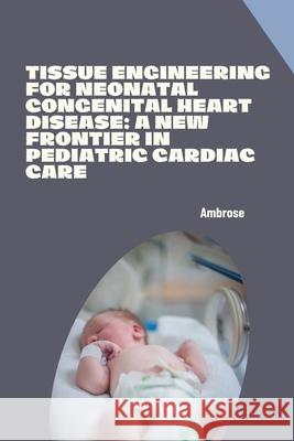 Tissue Engineering for Neonatal Congenital Heart Disease: A New Frontier in Pediatric Cardiac Care Ambrose 9783384276964