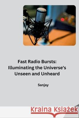 Fast Radio Bursts: Illuminating the Universe's Unseen and Unheard Sanjay 9783384280527