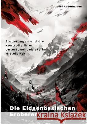 Die Eidgen?ssischen Eroberer: Eroberungen und die Kontrolle ihrer Untertanengebiete im Mittelalter Josef Abderhalden 9783384291226