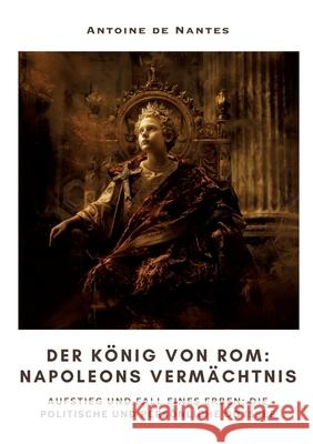 Der K?nig von Rom: Napoleons Verm?chtnis: Aufstieg und Fall eines Erben: Die politische und pers?nliche Odyssee Antoine d 9783384309914 Tredition Gmbh