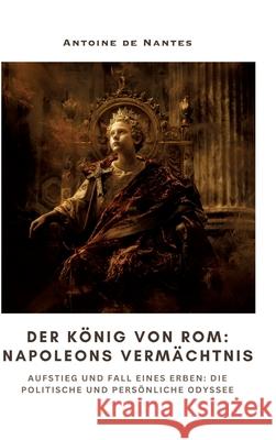 Der K?nig von Rom: Napoleons Verm?chtnis: Aufstieg und Fall eines Erben: Die politische und pers?nliche Odyssee Antoine d 9783384309921