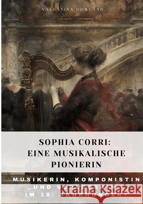 Sophia Corri: Eine Musikalische Pionierin: Musikerin, Komponistin und Verlegerin im 18. Jahrhundert Valentina Dowland 9783384315212