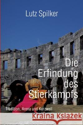 Die Erfindung des Stierkampfs: Tradition, Arena und Kurzweil Lutz Spilker 9783384320971 Tredition Gmbh