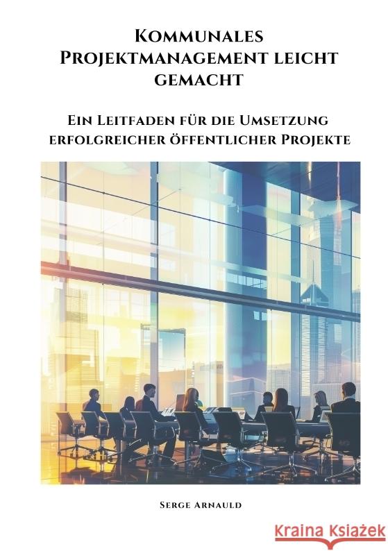 Kommunales Projektmanagement leicht gemacht: Ein Leitfaden f?r die Umsetzung erfolgreicher ?ffentlicher Projekte Serge Arnauld 9783384341044