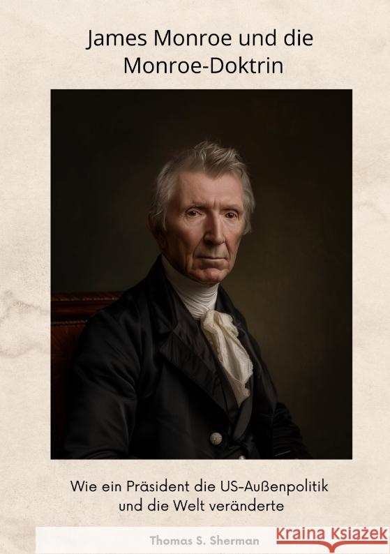 James Monroe und die Monroe-Doktrin: Wie ein Pr?sident die US-Au?enpolitik und die Welt ver?nderte Thomas S. Sherman 9783384347237