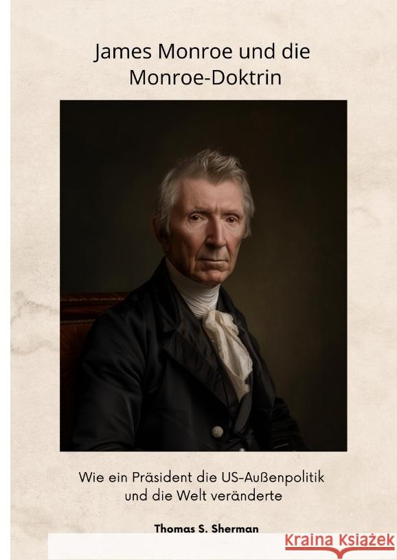 James Monroe und die Monroe-Doktrin: Wie ein Pr?sident die US-Au?enpolitik und die Welt ver?nderte Thomas S. Sherman 9783384347244