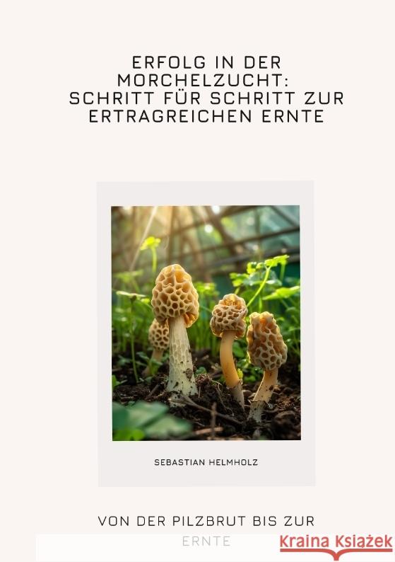 Erfolg in der Morchelzucht: Schritt f?r Schritt zur ertragreichen Ernte: Von der Pilzbrut bis zur Ernte Sebastian Helmholz 9783384347336