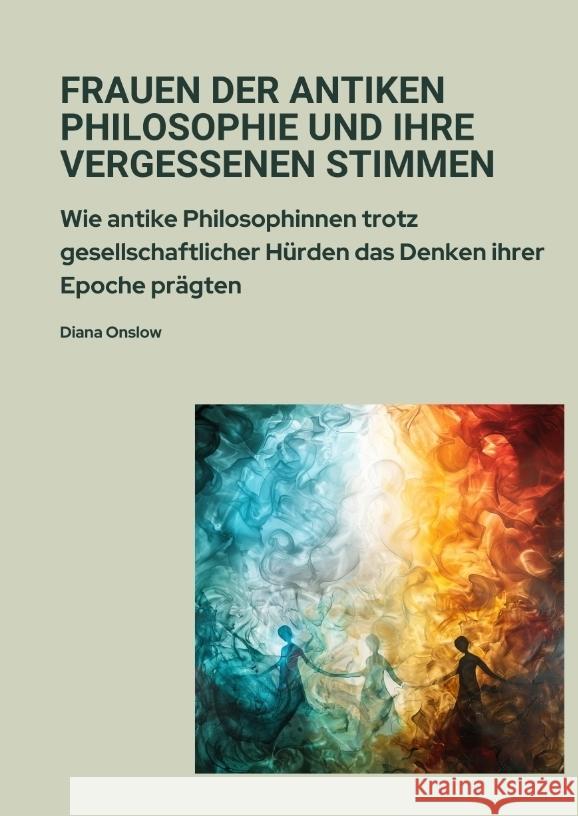Frauen der antiken Philosophie und ihre vergessenen Stimmen: Wie antike Philosophinnen trotz gesellschaftlicher H?rden das Denken ihrer Epoche pr?gten Diana Onslow 9783384379955