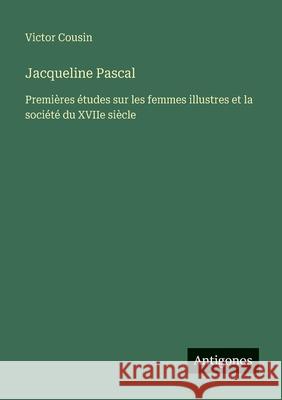 Jacqueline Pascal: Premi?res ?tudes sur les femmes illustres et la soci?t? du XVIIe si?cle Victor Cousin 9783386083898