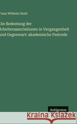 Die Bedeutung der Arbeiterassociationen in Vergangenheit und Gegenwart: akademische Festrede Franz Wilhelm Stahl 9783386151023