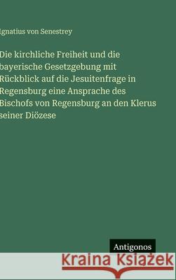 Die kirchliche Freiheit und die bayerische Gesetzgebung mit R?ckblick auf die Jesuitenfrage in Regensburg eine Ansprache des Bischofs von Regensburg a Ignatius Von Senestrey 9783386161664 Antigonos Verlag