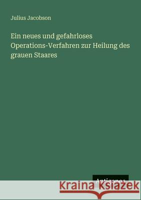 Ein neues und gefahrloses Operations-Verfahren zur Heilung des grauen Staares Julius Jacobson 9783386168854