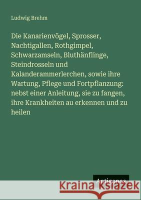 Die Kanarienv?gel, Sprosser, Nachtigallen, Rothgimpel, Schwarzamseln, Bluth?nflinge, Steindrosseln und Kalanderammerlerchen, sowie ihre Wartung, Pfleg Ludwig Brehm 9783386170468