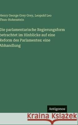 Die parlamentarische Regierungsform betrachtet im Hinblicke auf eine Reform des Parlamentes: eine Abhandlung Henry George Grey Grey Leopold Leo Thun-Hohenstein 9783386183925