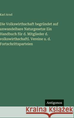 Die Volkswirthschaft begr?ndet auf unwandelbare Naturgesetze Ein Handbuch f?r d. Mitglieder d. volkswirthschaftl. Vereine u. d. Fortschrittsparteien Karl Arnd 9783386184281
