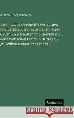 Urkundliche Geschichte der Burgen und Bergschl?sser in den ehemaligen Gauen, Grafschaften und Herrschaften der bayerischen Pfalz ein Beitrag zur gr?nd Johann Georg Lehmann 9783386185790