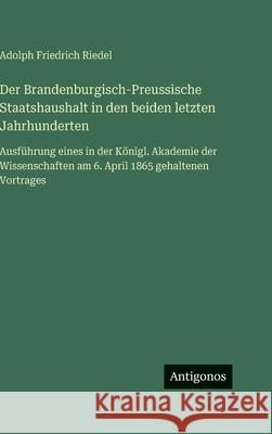 Der Brandenburgisch-Preussische Staatshaushalt in den beiden letzten Jahrhunderten: Ausf?hrung eines in der K?nigl. Akademie der Wissenschaften am 6. Adolph Friedrich Riedel 9783386300155