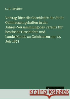 Vortrag ?ber die Geschichte der Stadt Gelnhausen gehalten in der Jahres-Versammlung des Vereins f?r hessische Geschichte und LandesKunde zu Gelnhausen C. H. Sch?ffer 9783386360784