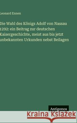 Die Wahl des K?nigs Adolf von Nassau 1292: ein Beitrag zur deutschen Kaisergeschichte, meist aus bis jetzt unbekannten Urkunden nebst Beilagen Leonard Ennen 9783386369602