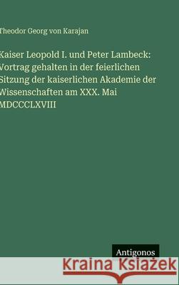 Kaiser Leopold I. und Peter Lambeck: Vortrag gehalten in der feierlichen Sitzung der kaiserlichen Akademie der Wissenschaften am XXX. Mai MDCCCLXVIII Theodor Georg Von Karajan 9783386395472
