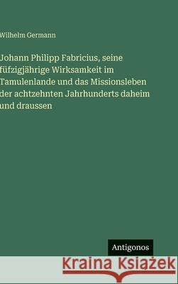 Johann Philipp Fabricius, seine f?fzigj?hrige Wirksamkeit im Tamulenlande und das Missionsleben der achtzehnten Jahrhunderts daheim und draussen Wilhelm Germann 9783386395885