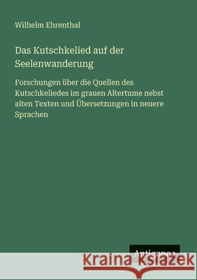 Das Kutschkelied auf der Seelenwanderung: Forschungen ?ber die Quellen des Kutschkeliedes im grauen Altertume nebst alten Texten und ?bersetzungen in Wilhelm Ehrenthal 9783386428736 Antigonos Verlag