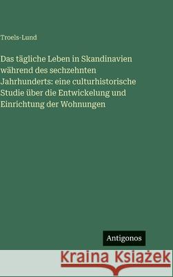 Das t?gliche Leben in Skandinavien w?hrend des sechzehnten Jahrhunderts: eine culturhistorische Studie ?ber die Entwickelung und Einrichtung der Wohnu Troels-Lund 9783386591935
