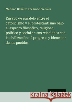 Ensayo de paralelo entre el catolicismo y el protestantismo bajo el aspecto filos?fico, religioso, pol?tico y social en sus relaciones con la civiliza Mariano Delmiro Encarnaci?n Soler 9783386903684 Antigonos Verlag