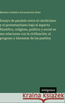Ensayo de paralelo entre el catolicismo y el protestantismo bajo el aspecto filos?fico, religioso, pol?tico y social en sus relaciones con la civiliza Mariano Delmiro Encarnaci?n Soler 9783386904582 Antigonos Verlag