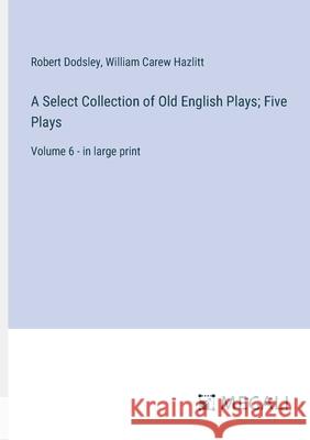 A Select Collection of Old English Plays; Five Plays: Volume 6 - in large print William Carew Hazlitt Robert Dodsley 9783387332384