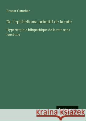 De l'epith?lioma primitif de la rate: Hypertrophie idiopathique de la rate sans leuc?mie Ernest Gaucher 9783388029856
