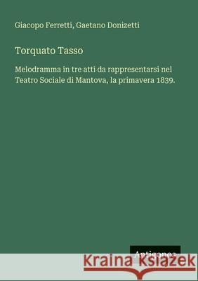 Torquato Tasso: Melodramma in tre atti da rappresentarsi nel Teatro Sociale di Mantova, la primavera 1839. Gaetano Donizetti Giacopo Ferretti 9783388030364 Antigonos Verlag