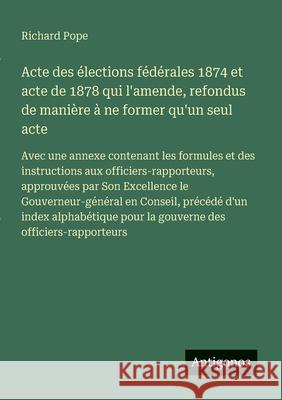 Acte des ?lections f?d?rales 1874 et acte de 1878 qui l'amende, refondus de mani?re ? ne former qu'un seul acte: Avec une annexe contenant les formule Richard Pope 9783388031354 Antigonos Verlag