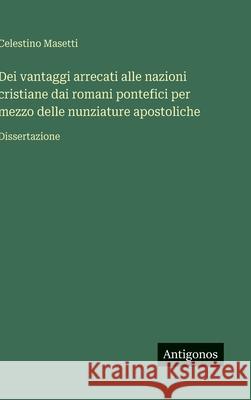 Dei vantaggi arrecati alle nazioni cristiane dai romani pontefici per mezzo delle nunziature apostoliche: Dissertazione Celestino Masetti 9783388037189