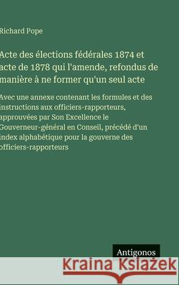 Acte des ?lections f?d?rales 1874 et acte de 1878 qui l'amende, refondus de mani?re ? ne former qu'un seul acte: Avec une annexe contenant les formule Richard Pope 9783388038438 Antigonos Verlag
