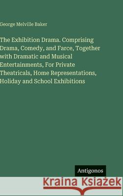 The Exhibition Drama. Comprising Drama, Comedy, and Farce, Together with Dramatic and Musical Entertainments, For Private Theatricals, Home Representa George Melville Baker 9783388447292