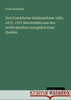 Drei Frankfurter Sch?tzenfeste 1582, 1671, 1707 Beschrieben aus den archivalischen und gedruckten Quellen Ernst Kelchner 9783388465371