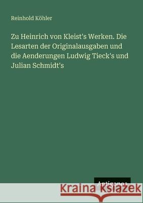 Zu Heinrich von Kleist's Werken. Die Lesarten der Originalausgaben und die Aenderungen Ludwig Tieck's und Julian Schmidt's Reinhold K?hler 9783388467719
