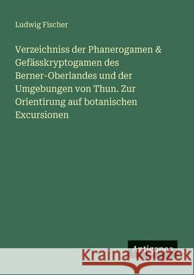 Verzeichniss der Phanerogamen & Gef?sskryptogamen des Berner-Oberlandes und der Umgebungen von Thun. Zur Orientirung auf botanischen Excursionen Ludwig Fischer 9783388468228