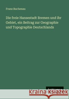 Die freie Hansestadt Bremen und ihr Gebiet, ein Beitrag zur Geographie und Topographie Deutschlands Franz Buchenau 9783388474083