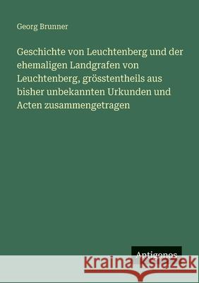 Geschichte von Leuchtenberg und der ehemaligen Landgrafen von Leuchtenberg, gr?sstentheils aus bisher unbekannten Urkunden und Acten zusammengetragen Georg Brunner 9783388475684