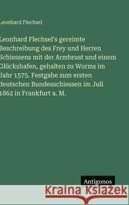 Leonhard Flechsel's gereimte Beschreibung des Frey und Herren Schiessens mit der Armbrust und einem Gl?ckshafen, gehalten zu Worms im Jahr 1575. Festg Leonhard Flechsel 9783388485898