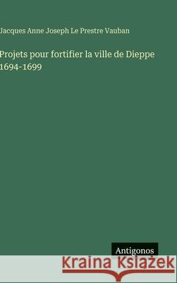Projets pour fortifier la ville de Dieppe 1694-1699 Jacques Anne Joseph L 9783388650074