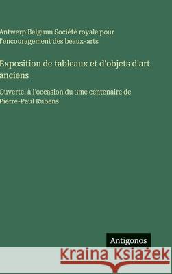 Exposition de tableaux et d'objets d'art anciens: Ouverte, ? l'occasion du 3me centenaire de Pierre-Paul Rubens Soci?t? Royale Beaux-Arts Belgium 9783388701110 Antigonos Verlag