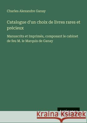 Catalogue d'un choix de livres rares et pr?cieux: Manuscrits et Imprim?s, composant le cabinet de feu M. le Marquis de Ganay Charles Alexandre Ganay 9783388788586 Antigonos Verlag
